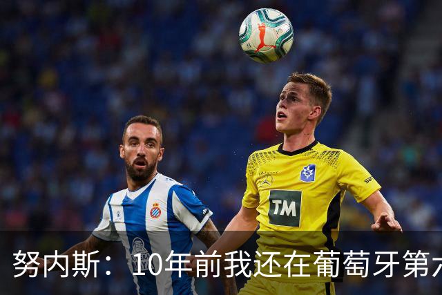 努内斯：10年前我还在葡萄牙第六级别联赛，如今与C罗共事很荣幸